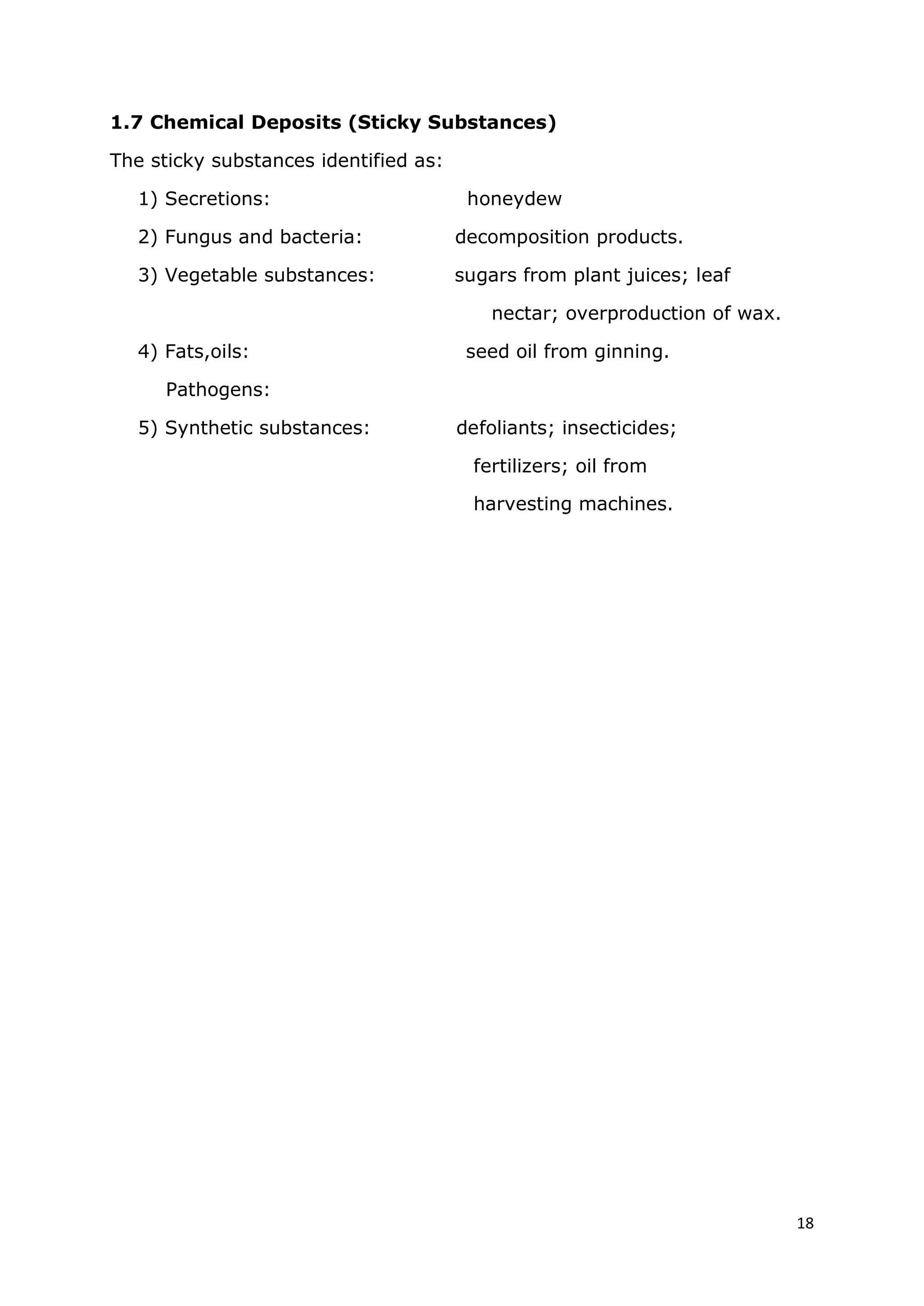 18
1.7 Chemical Deposits (Sticky Substances)
The sticky substances identified as:
1) Secretions: honeydew
2) Fungus and bacteria: decomposition products.
3) Vegetable substances: sugars from plant juices; leaf
nectar; overproduction of wax.
4) Fats,oils: seed oil from ginning.
Pathogens:
5) Synthetic substances: defoliants; insecticides;
fertilizers; oil from
harvesting machines.
 