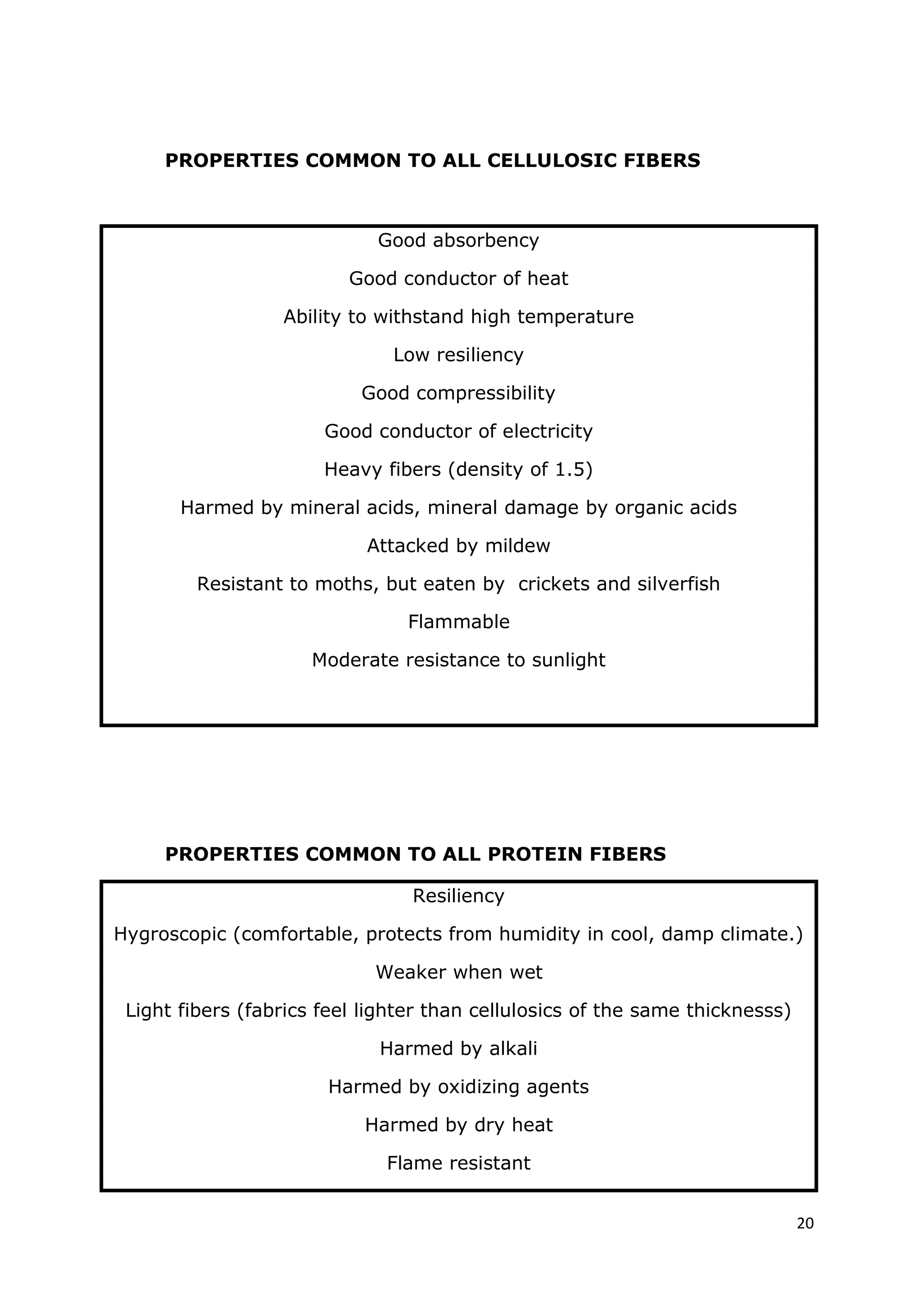 20
PROPERTIES COMMON TO ALL CELLULOSIC FIBERS
Good absorbency
Good conductor of heat
Ability to withstand high temperature
Low resiliency
Good compressibility
Good conductor of electricity
Heavy fibers (density of 1.5)
Harmed by mineral acids, mineral damage by organic acids
Attacked by mildew
Resistant to moths, but eaten by crickets and silverfish
Flammable
Moderate resistance to sunlight
PROPERTIES COMMON TO ALL PROTEIN FIBERS
Resiliency
Hygroscopic (comfortable, protects from humidity in cool, damp climate.)
Weaker when wet
Light fibers (fabrics feel lighter than cellulosics of the same thicknesss)
Harmed by alkali
Harmed by oxidizing agents
Harmed by dry heat
Flame resistant
 