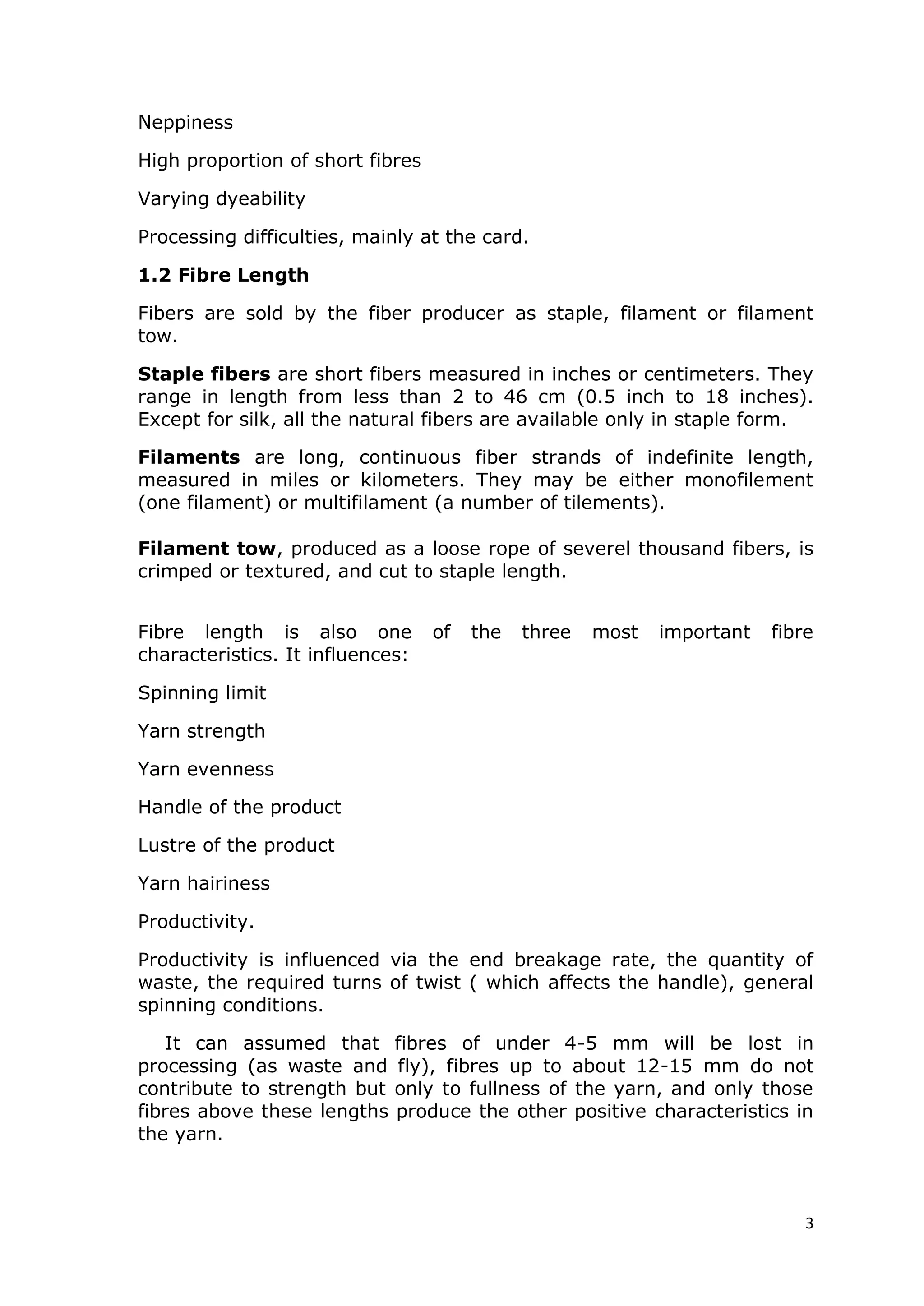 3
Neppiness
High proportion of short fibres
Varying dyeability
Processing difficulties, mainly at the card.
1.2 Fibre Length
Fibers are sold by the fiber producer as staple, filament or filament
tow.
Staple fibers are short fibers measured in inches or centimeters. They
range in length from less than 2 to 46 cm (0.5 inch to 18 inches).
Except for silk, all the natural fibers are available only in staple form.
Filaments are long, continuous fiber strands of indefinite length,
measured in miles or kilometers. They may be either monofilement
(one filament) or multifilament (a number of tilements).
Filament tow, produced as a loose rope of severel thousand fibers, is
crimped or textured, and cut to staple length.
Fibre length is also one of the three most important fibre
characteristics. It influences:
Spinning limit
Yarn strength
Yarn evenness
Handle of the product
Lustre of the product
Yarn hairiness
Productivity.
Productivity is influenced via the end breakage rate, the quantity of
waste, the required turns of twist ( which affects the handle), general
spinning conditions.
It can assumed that fibres of under 4-5 mm will be lost in
processing (as waste and fly), fibres up to about 12-15 mm do not
contribute to strength but only to fullness of the yarn, and only those
fibres above these lengths produce the other positive characteristics in
the yarn.
 
