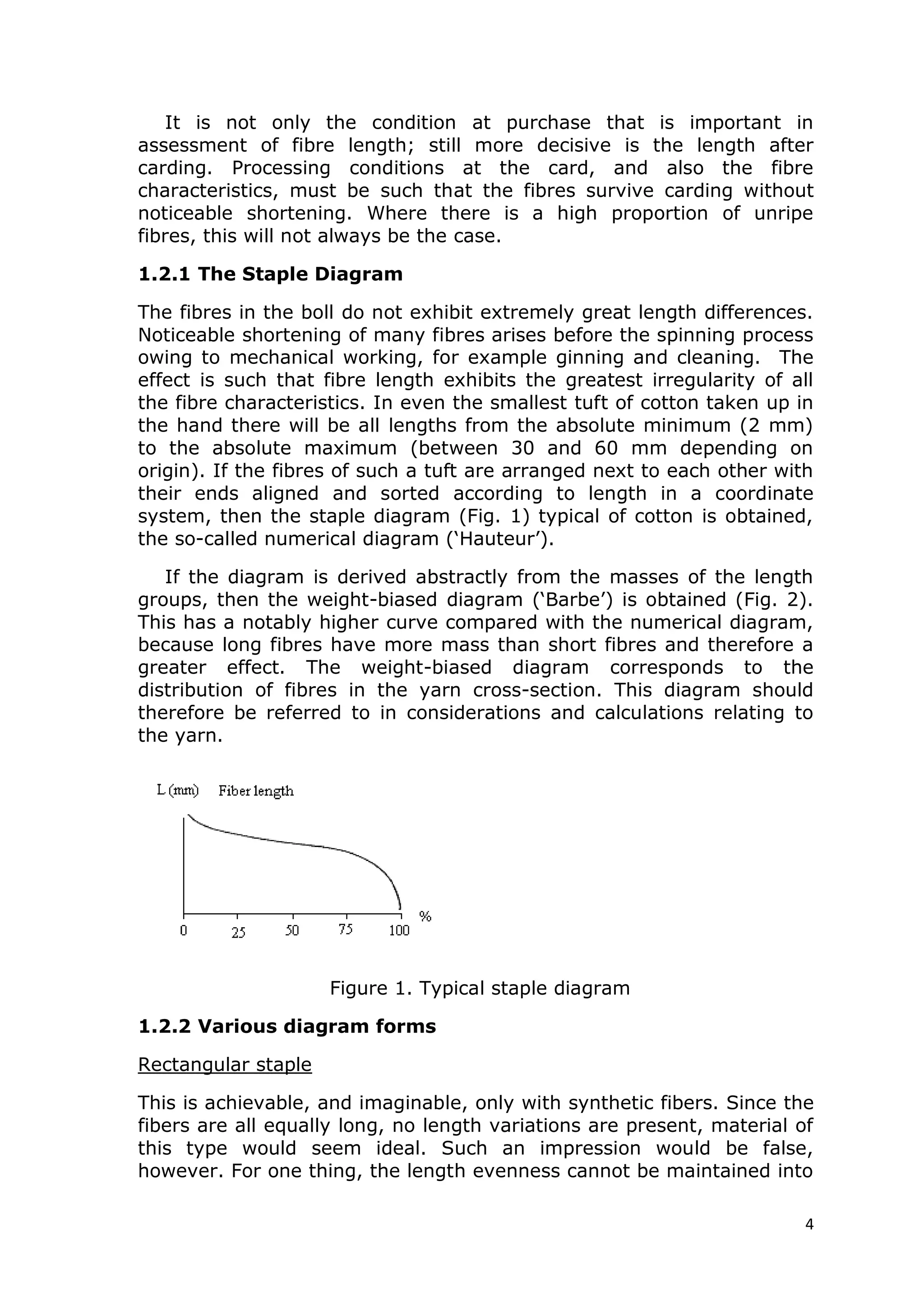 4
It is not only the condition at purchase that is important in
assessment of fibre length; still more decisive is the length after
carding. Processing conditions at the card, and also the fibre
characteristics, must be such that the fibres survive carding without
noticeable shortening. Where there is a high proportion of unripe
fibres, this will not always be the case.
1.2.1 The Staple Diagram
The fibres in the boll do not exhibit extremely great length differences.
Noticeable shortening of many fibres arises before the spinning process
owing to mechanical working, for example ginning and cleaning. The
effect is such that fibre length exhibits the greatest irregularity of all
the fibre characteristics. In even the smallest tuft of cotton taken up in
the hand there will be all lengths from the absolute minimum (2 mm)
to the absolute maximum (between 30 and 60 mm depending on
origin). If the fibres of such a tuft are arranged next to each other with
their ends aligned and sorted according to length in a coordinate
system, then the staple diagram (Fig. 1) typical of cotton is obtained,
the so-called numerical diagram (‘Hauteur’).
If the diagram is derived abstractly from the masses of the length
groups, then the weight-biased diagram (‘Barbe’) is obtained (Fig. 2).
This has a notably higher curve compared with the numerical diagram,
because long fibres have more mass than short fibres and therefore a
greater effect. The weight-biased diagram corresponds to the
distribution of fibres in the yarn cross-section. This diagram should
therefore be referred to in considerations and calculations relating to
the yarn.
Figure 1. Typical staple diagram
1.2.2 Various diagram forms
Rectangular staple
This is achievable, and imaginable, only with synthetic fibers. Since the
fibers are all equally long, no length variations are present, material of
this type would seem ideal. Such an impression would be false,
however. For one thing, the length evenness cannot be maintained into
 