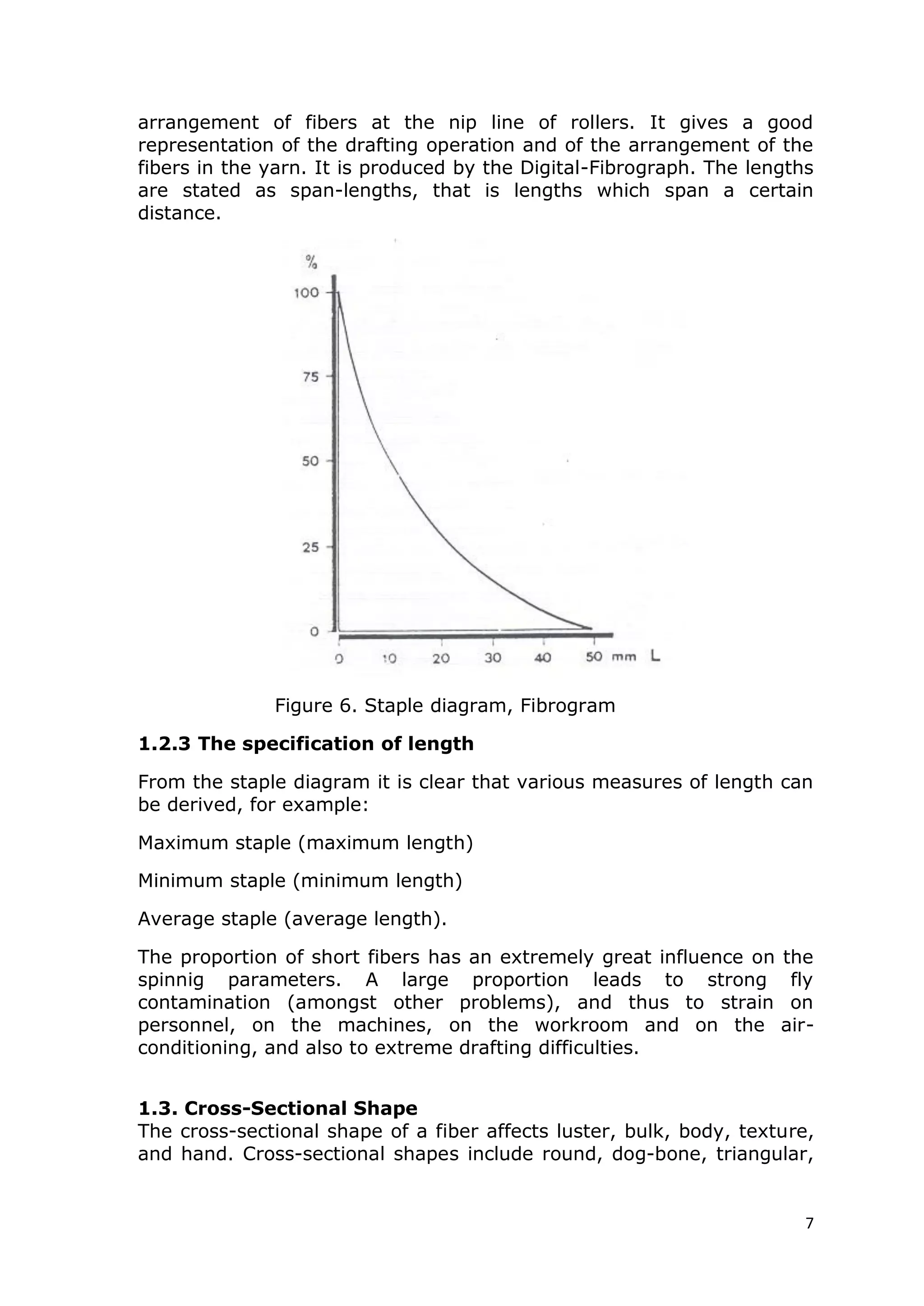 7
arrangement of fibers at the nip line of rollers. It gives a good
representation of the drafting operation and of the arrangement of the
fibers in the yarn. It is produced by the Digital-Fibrograph. The lengths
are stated as span-lengths, that is lengths which span a certain
distance.
Figure 6. Staple diagram, Fibrogram
1.2.3 The specification of length
From the staple diagram it is clear that various measures of length can
be derived, for example:
Maximum staple (maximum length)
Minimum staple (minimum length)
Average staple (average length).
The proportion of short fibers has an extremely great influence on the
spinnig parameters. A large proportion leads to strong fly
contamination (amongst other problems), and thus to strain on
personnel, on the machines, on the workroom and on the air-
conditioning, and also to extreme drafting difficulties.
1.3. Cross-Sectional Shape
The cross-sectional shape of a fiber affects luster, bulk, body, texture,
and hand. Cross-sectional shapes include round, dog-bone, triangular,
 