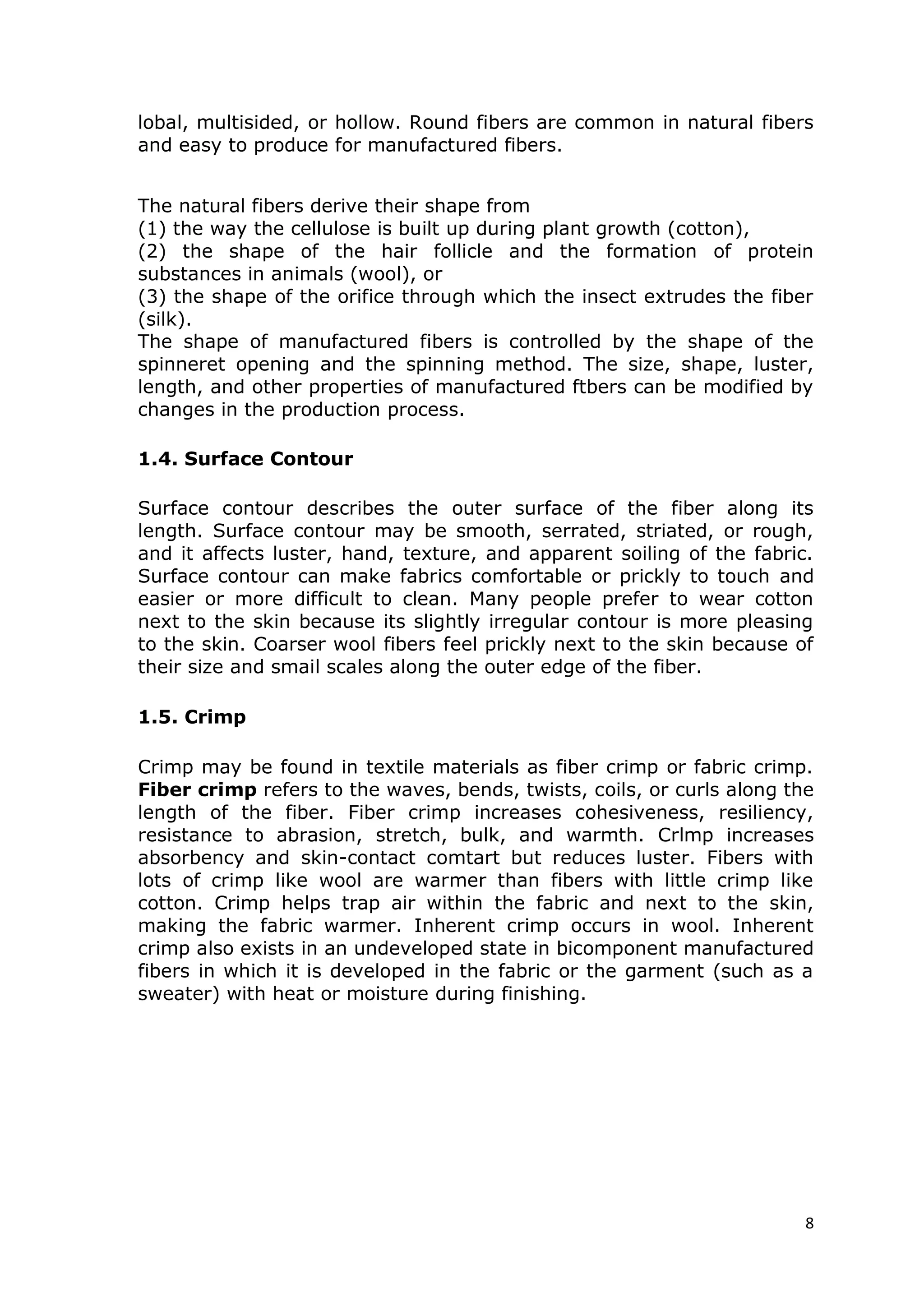 8
lobal, multisided, or hollow. Round fibers are common in natural fibers
and easy to produce for manufactured fibers.
The natural fibers derive their shape from
(1) the way the cellulose is built up during plant growth (cotton),
(2) the shape of the hair follicle and the formation of protein
substances in animals (wool), or
(3) the shape of the orifice through which the insect extrudes the fiber
(silk).
The shape of manufactured fibers is controlled by the shape of the
spinneret opening and the spinning method. The size, shape, luster,
length, and other properties of manufactured ftbers can be modified by
changes in the production process.
1.4. Surface Contour
Surface contour describes the outer surface of the fiber along its
length. Surface contour may be smooth, serrated, striated, or rough,
and it affects luster, hand, texture, and apparent soiling of the fabric.
Surface contour can make fabrics comfortable or prickly to touch and
easier or more difficult to clean. Many people prefer to wear cotton
next to the skin because its slightly irregular contour is more pleasing
to the skin. Coarser wool fibers feel prickly next to the skin because of
their size and smail scales along the outer edge of the fiber.
1.5. Crimp
Crimp may be found in textile materials as fiber crimp or fabric crimp.
Fiber crimp refers to the waves, bends, twists, coils, or curls along the
length of the fiber. Fiber crimp increases cohesiveness, resiliency,
resistance to abrasion, stretch, bulk, and warmth. Crlmp increases
absorbency and skin-contact comtart but reduces luster. Fibers with
lots of crimp like wool are warmer than fibers with little crimp like
cotton. Crimp helps trap air within the fabric and next to the skin,
making the fabric warmer. Inherent crimp occurs in wool. Inherent
crimp also exists in an undeveloped state in bicomponent manufactured
fibers in which it is developed in the fabric or the garment (such as a
sweater) with heat or moisture during finishing.
 