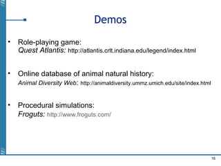 16
Demos
• Role-playing game:
Quest Atlantis: http://atlantis.crlt.indiana.edu/legend/index.html
• Online database of animal natural history:
Animal Diversity Web: http://animaldiversity.ummz.umich.edu/site/index.html
• Procedural simulations:
Froguts: http://www.froguts.com/
 