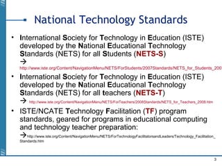 3
National Technology Standards
• International Society for Technology in Education (ISTE)
developed by the National Educational Technology
Standards (NETS) for all Students (NETS-S)

http://www.iste.org/Content/NavigationMenu/NETS/ForStudents/2007Standards/NETS_for_Students_2007
• International Society for Technology in Education (ISTE)
developed by the National Educational Technology
Standards (NETS) for all teachers (NETS-T)
 http://www.iste.org/Content/NavigationMenu/NETS/ForTeachers/2008Standards/NETS_for_Teachers_2008.htm
• ISTE/NCATE Technology Facilitation (TF) program
standards, geared for programs in educational computing
and technology teacher preparation:
http://www.iste.org/Content/NavigationMenu/NETS/ForTechnologyFacilitatorsandLeaders/Technology_Facilitation_
Standards.htm
 
