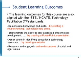 4
Student Learning Outcomes
• The learning outcomes for this course are also
aligned with the ISTE / NCATE, Technology
Facilitation (TF) standards.
- Demonstrate knowledge and skills….by creating a
troubleshooting / technology help guide.
- Demonstrate the ability to stay appraised of technology
development..……by creating a PowerPoint presentation
- Assist others in identifying educational technology
resources…..by creating a website
- Research and engage in online discussions of social and
legal issues
 