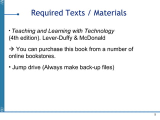 5
Required Texts / Materials
• Teaching and Learning with Technology
(4th edition). Lever-Duffy & McDonald
 You can purchase this book from a number of
online bookstores.
• Jump drive (Always make back-up files)
 