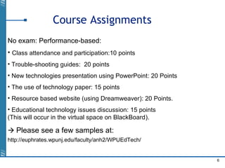6
Course Assignments
No exam: Performance-based:
• Class attendance and participation:10 points
• Trouble-shooting guides: 20 points
• New technologies presentation using PowerPoint: 20 Points
• The use of technology paper: 15 points
• Resource based website (using Dreamweaver): 20 Points.
• Educational technology issues discussion: 15 points
(This will occur in the virtual space on BlackBoard).
 Please see a few samples at:
http://euphrates.wpunj.edu/faculty/anh2/WPUEdTech/
 