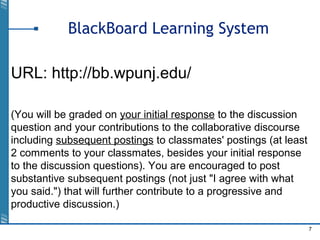 7
BlackBoard Learning System
URL: http://bb.wpunj.edu/
(You will be graded on your initial response to the discussion
question and your contributions to the collaborative discourse
including subsequent postings to classmates' postings (at least
2 comments to your classmates, besides your initial response
to the discussion questions). You are encouraged to post
substantive subsequent postings (not just "I agree with what
you said.") that will further contribute to a progressive and
productive discussion.)
 