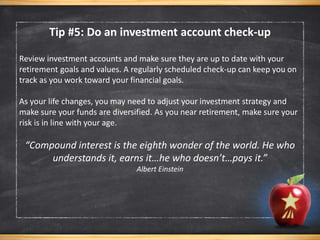 Review investment accounts and make sure they are up to date with your
retirement goals and values. A regularly scheduled check-up can keep you on
track as you work toward your financial goals.
As your life changes, you may need to adjust your investment strategy and
make sure your funds are diversified. As you near retirement, make sure your
risk is in line with your age.
“Compound interest is the eighth wonder of the world. He who
understands it, earns it…he who doesn’t…pays it.”
Albert Einstein
Tip #5: Do an investment account check-up
 