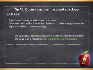 Tip #5: Do an investment account check-up
How to Do It:
• If you’re not saving for retirement, start now.
• Schedule a visit with a financial professional to make sure you’re on the
right track when it comes to saving
Did you know…You can schedule a no-cost, no-obligation financial
check-up with a registered RB Financial investment advisor?
RB Financial LLC is a wholly-owned subsidiary of RB Premier Services LLC. RB Premier Services LLS is affiliated with RBFCU.
 
