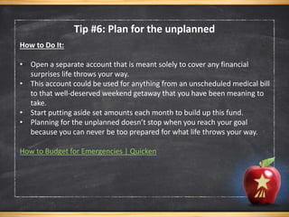 Tip #6: Plan for the unplanned
How to Do It:
• Open a separate account that is meant solely to cover any financial
surprises life throws your way.
• This account could be used for anything from an unscheduled medical bill
to that well-deserved weekend getaway that you have been meaning to
take.
• Start putting aside set amounts each month to build up this fund.
• Planning for the unplanned doesn’t stop when you reach your goal
because you can never be too prepared for what life throws your way.
How to Budget for Emergencies | Quicken
 