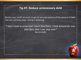 Review your credit accounts to get an accurate picture of the amount of debt
that you currently have. Seeing is believing.
“I don’t look to jump over seven-foot bars; I look around for one-
foot bars that I can step over.”
Warren Buffet
Tip #7: Reduce unnecessary debt
 