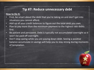 Tip #7: Reduce unnecessary debt
How to Do It:
• First, be smart about the debt that you’re taking on and don’t get into
situations you cannot afford.
• Add up all your credit balances to figure out the total debt you owe.
• Plan to pay more than the minimum payment to the highest rate debts
first.
• Be patient and persistent. Debt is typically not accumulated overnight so it
won’t be paid off overnight.
• Don’t stop saving while you are paying down debt. Seeing a positive
balance accumulate in savings will help you to stay strong during moments
of temptation.
 