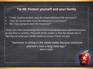 • “I have a policy at work, why do I need additional life insurance?”
• “How do I know how much life insurance to purchase?”
• “Am I too young to need life insurance?”
These are a few standard questions that most people have asked themselves
at one time or another. The truth of the matter is that the answer lies in
figuring out what your family needs to survive if they lost you.
“Someone is sitting in the shade today because someone
planted a tree a long time ago.”
Warren Buffet
Tip #8: Protect yourself and your family
 