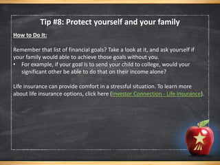 How to Do It:
Remember that list of financial goals? Take a look at it, and ask yourself if
your family would able to achieve those goals without you.
• For example, if your goal is to send your child to college, would your
significant other be able to do that on their income alone?
Life insurance can provide comfort in a stressful situation. To learn more
about life insurance options, click here (Investor Connection - Life Insurance).
Tip #8: Protect yourself and your family
 