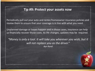 Periodically pull out your auto and renter/homeowner insurance policies and
review them to ensure that your coverage is in line with what you need.
Unplanned damage or losses happen and in those cases, insurance can help
us financially recover those costs. As life changes, updates may be required.
“Money is only a tool. It will take you wherever you wish, but it
will not replace you as the driver.”
Ayn Rand
Tip #9: Protect your assets now
 