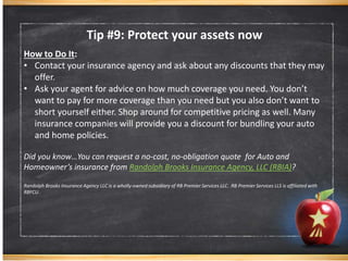 Tip #9: Protect your assets now
How to Do It:
• Contact your insurance agency and ask about any discounts that they may
offer.
• Ask your agent for advice on how much coverage you need. You don’t
want to pay for more coverage than you need but you also don’t want to
short yourself either. Shop around for competitive pricing as well. Many
insurance companies will provide you a discount for bundling your auto
and home policies.
Did you know…You can request a no-cost, no-obligation quote for Auto and
Homeowner’s insurance from Randolph Brooks Insurance Agency, LLC (RBIA)?
Randolph Brooks Insurance Agency LLC is a wholly-owned subsidiary of RB Premier Services LLC. RB Premier Services LLS is affiliated with
RBFCU.
 