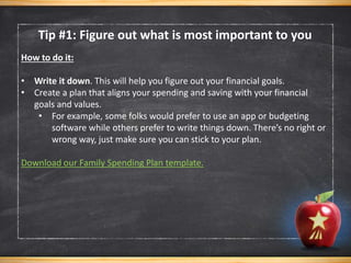 How to do it:
• Write it down. This will help you figure out your financial goals.
• Create a plan that aligns your spending and saving with your financial
goals and values.
• For example, some folks would prefer to use an app or budgeting
software while others prefer to write things down. There’s no right or
wrong way, just make sure you can stick to your plan.
Download our Family Spending Plan template.
Tip #1: Figure out what is most important to you
 