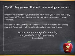 Once you have identified your values and what drives you to save, plan to pay
your future self first and simplify your life by making those savings choices
automatic.
Pensions are a thing of the past and Social Security may not be able to keep
up with inflation so it is left in our hands to plan for our own futures.
“Do not save what is left after spending,
but spend what is left after saving.”
Warren Buffet
Tip #2: Pay yourself first and make savings automatic
 
