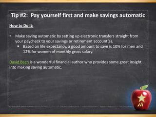 Tip #2: Pay yourself first and make savings automatic
How to Do It:
• Make saving automatic by setting up electronic transfers straight from
your paycheck to your savings or retirement account(s).
 Based on life expectancy, a good amount to save is 10% for men and
12% for women of monthly gross salary.
David Bach is a wonderful financial author who provides some great insight
into making saving automatic.
 