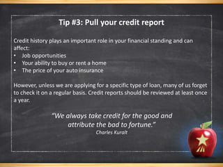 Credit history plays an important role in your financial standing and can
affect:
• Job opportunities
• Your ability to buy or rent a home
• The price of your auto insurance
However, unless we are applying for a specific type of loan, many of us forget
to check it on a regular basis. Credit reports should be reviewed at least once
a year.
“We always take credit for the good and
attribute the bad to fortune.”
Charles Kuralt
Tip #3: Pull your credit report
 