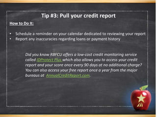 Tip #3: Pull your credit report
How to Do It:
• Schedule a reminder on your calendar dedicated to reviewing your report
• Report any inaccuracies regarding loans or payment history
Did you know RBFCU offers a low-cost credit monitoring service
called IDProtect Plus which also allows you to access your credit
report and your score once every 90 days at no additional charge?
You can also access your free report once a year from the major
bureaus at AnnualCreditReport.com.
 