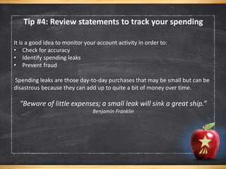 It is a good idea to monitor your account activity in order to:
• Check for accuracy
• Identify spending leaks
• Prevent fraud
Spending leaks are those day-to-day purchases that may be small but can be
disastrous because they can add up to quite a bit of money over time.
“Beware of little expenses; a small leak will sink a great ship.”
Benjamin Franklin
Tip #4: Review statements to track your spending
 