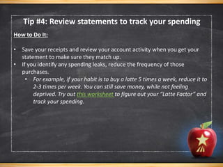 Tip #4: Review statements to track your spending
How to Do It:
• Save your receipts and review your account activity when you get your
statement to make sure they match up.
• If you identify any spending leaks, reduce the frequency of those
purchases.
• For example, if your habit is to buy a latte 5 times a week, reduce it to
2-3 times per week. You can still save money, while not feeling
deprived. Try out this worksheet to figure out your “Latte Factor” and
track your spending.
 
