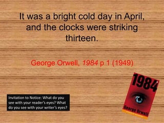 It was a bright cold day in April, and the clocks were striking thirteen. George Orwell, 1984p 1 (1949) Invitation to Notice: What do you see with your reader’s eyes? What do you see with your writer’s eyes? 