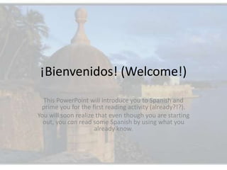¡Bienvenidos! (Welcome!) This PowerPoint will introduce you to Spanish and prime you for the first reading activity (already?!?).   You will soon realize that even though you are starting out, you can read some Spanish by using what you already know. 