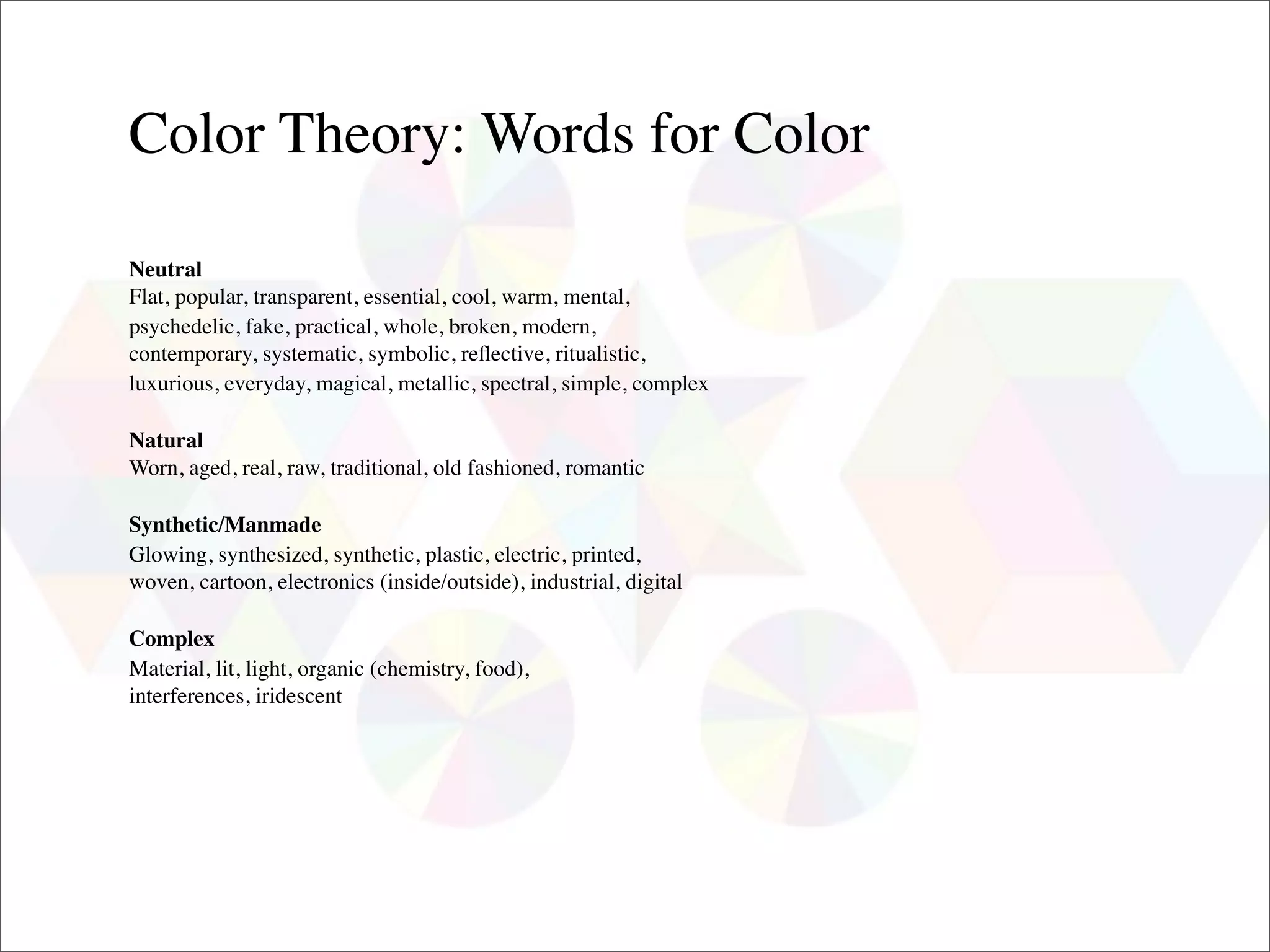 Color Theory: Words for Color

Neutral
Flat, popular, transparent, essential, cool, warm, mental,
psychedelic, fake, practical, whole, broken, modern,
contemporary, systematic, symbolic, reﬂective, ritualistic,
luxurious, everyday, magical, metallic, spectral, simple, complex

Natural
Worn, aged, real, raw, traditional, old fashioned, romantic

Synthetic/Manmade
Glowing, synthesized, synthetic, plastic, electric, printed,
woven, cartoon, electronics (inside/outside), industrial, digital

Complex
Material, lit, light, organic (chemistry, food),
interferences, iridescent
 