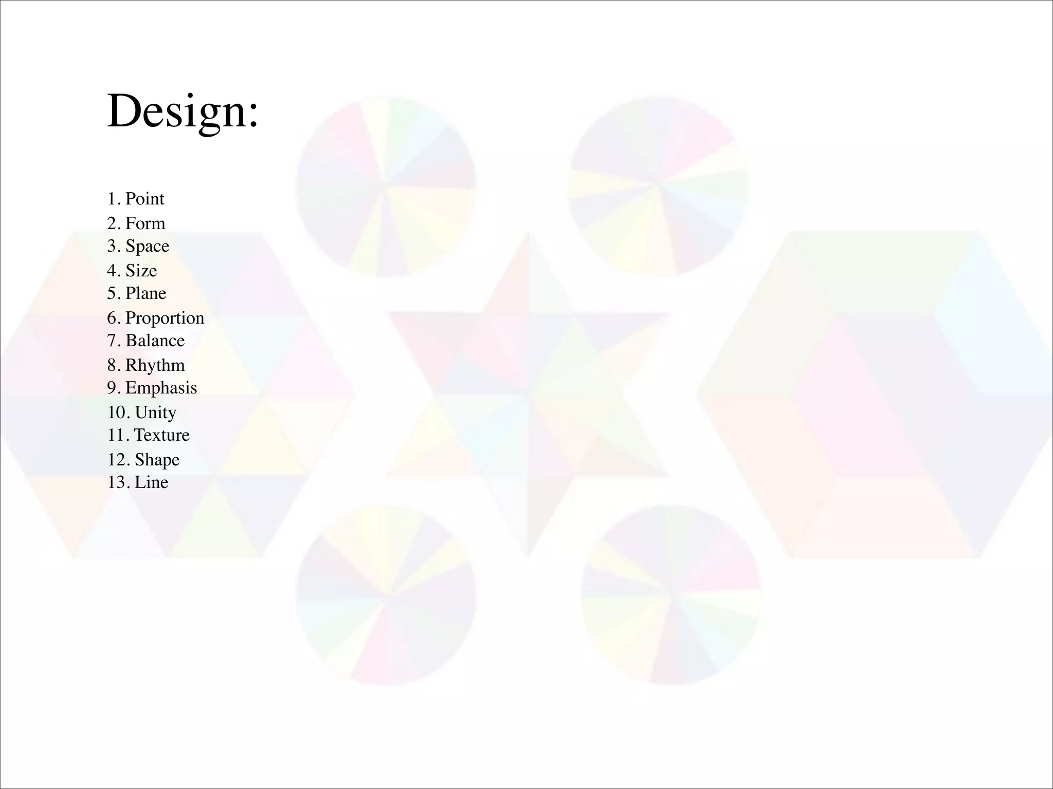 Design:
1. Point
2. Form
3. Space
4. Size
5. Plane
6. Proportion
7. Balance
8. Rhythm
9. Emphasis
10. Unity
11. Texture
12. Shape
13. Line
 