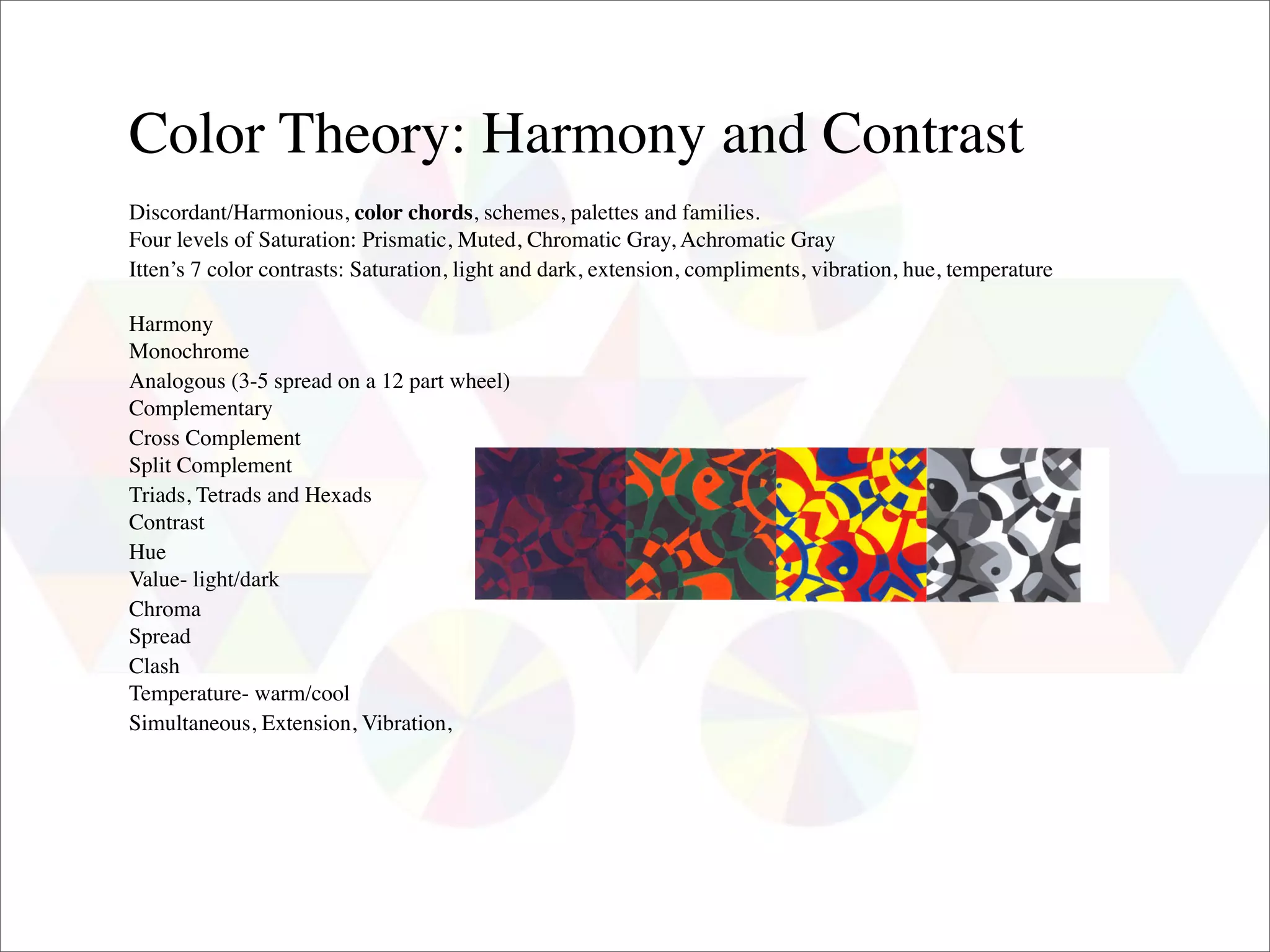 Color Theory: Harmony and Contrast
Discordant/Harmonious, color chords, schemes, palettes and families.
Four levels of Saturation: Prismatic, Muted, Chromatic Gray, Achromatic Gray
Itten’s 7 color contrasts: Saturation, light and dark, extension, compliments, vibration, hue, temperature

Harmony
Monochrome
Analogous (3-5 spread on a 12 part wheel)
Complementary
Cross Complement
Split Complement
Triads, Tetrads and Hexads
Contrast
Hue
Value- light/dark
Chroma
Spread
Clash
Temperature- warm/cool
Simultaneous, Extension, Vibration,
 
