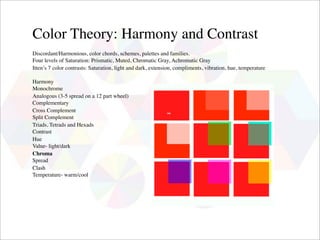 Color Theory: Harmony and Contrast
Discordant/Harmonious, color chords, schemes, palettes and families.
Four levels of Saturation: Prismatic, Muted, Chromatic Gray, Achromatic Gray
Itten’s 7 color contrasts: Saturation, light and dark, extension, compliments, vibration, hue, temperature

Harmony
Monochrome
Analogous (3-5 spread on a 12 part wheel)
Complementary
Cross Complement
Split Complement
Triads, Tetrads and Hexads
Contrast
Hue
Value- light/dark
Chroma
Spread
Clash
Temperature- warm/cool
 