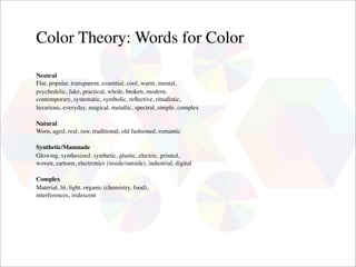 Color Theory: Words for Color

Neutral
Flat, popular, transparent, essential, cool, warm, mental,
psychedelic, fake, practical, whole, broken, modern,
contemporary, systematic, symbolic, reﬂective, ritualistic,
luxurious, everyday, magical, metallic, spectral, simple, complex

Natural
Worn, aged, real, raw, traditional, old fashioned, romantic

Synthetic/Manmade
Glowing, synthesized, synthetic, plastic, electric, printed,
woven, cartoon, electronics (inside/outside), industrial, digital

Complex
Material, lit, light, organic (chemistry, food),
interferences, iridescent
 