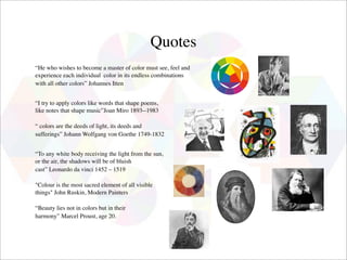 Quotes
“He who wishes to become a master of color must see, feel and
experience each individual  color in its endless combinations
with all other colors” Johannes Itten
 

“I try to apply colors like words that shape poems,
like notes that shape music”Joan Miro 1893­-1983
 
“ colors are the deeds of light, its deeds and
sufferings” Johann Wolfgang von Goethe 1749-1832
 

“To any white body receiving the light from the sun,
or the air, the shadows will be of bluish
cast” Leonardo da vinci 1452 – 1519

"Colour is the most sacred element of all visible
things" John Ruskin, Modern Painters

“Beauty lies not in colors but in their
harmony” Marcel Proust, age 20.
 