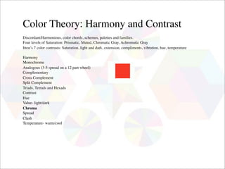 Color Theory: Harmony and Contrast
Discordant/Harmonious, color chords, schemes, palettes and families.
Four levels of Saturation: Prismatic, Muted, Chromatic Gray, Achromatic Gray
Itten’s 7 color contrasts: Saturation, light and dark, extension, compliments, vibration, hue, temperature

Harmony
Monochrome
Analogous (3-5 spread on a 12 part wheel)
Complementary
Cross Complement
Split Complement
Triads, Tetrads and Hexads
Contrast
Hue
Value- light/dark
Chroma
Spread
Clash
Temperature- warm/cool
 