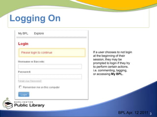 Logging OnIf a user chooses to not login at the beginning of their session, they may be prompted to login if they try to perform certain actions.i.e. commenting, tagging, or accessing My BPL. BPL Apr. 12 2011