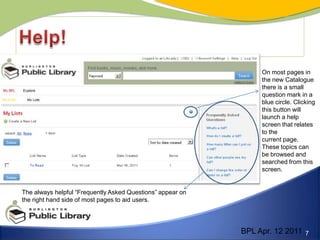 Help!On most pages inthe new Catalogue there is a small question mark in a blue circle. Clicking this button will launch a help screen that relates to thecurrent page. These topics can be browsed and searched from this screen.The always helpful “Frequently Asked Questions” appear onthe right hand side of most pages to aid users.BPL Apr. 12 2011