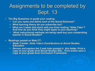 Assignments to be completed by Sept. 13 The Big Questions to guide your reading: Can you name and define each of the Social Sciences? What learning theory do you subscribe too? What are 3 ideas that stuck with you from reading “Hilda Taba”? And how do you think they might apply to your teaching? What instructional methods are being used buy your cooperating teacher in Social Studies? Readings posted on Web CT: Week 2 folder: Hilda Taba’s Contributions to Social Studies Education  Review and explore the 2 web links posted in  this folder.  Print a copy of your grade level Social Studies SOL.  Print and/or save a copy of your grade level Curriculum Framework. 