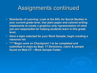 Assignments continued Standards of Learning: Look at the SOL for Social Studies in your current grade level. Use plain paper and colored writing implements to create a graphics only representation of what you are responsible for helping students learn in this grade level.  Have a topic selected for your Work Sample; begin creating a resource list  *****Begin work on Checkpoint 1 to be completed and submitted in class by Sept. 17 Directions, rubric & sample found on Web CT – Work Sample Folder. 