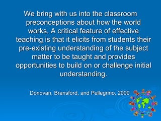 We bring with us into the classroom preconceptions about how the world works. A critical feature of effective teaching is that it elicits from students their pre-existing understanding of the subject matter to be taught and provides opportunities to build on or challenge initial understanding. Donovan, Bransford, and Pellegrino, 2000  