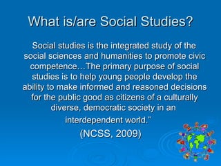 What is/are Social Studies? Social studies is the integrated study of the social sciences and humanities to promote civic competence…The primary purpose of social studies is to help young people develop the ability to make informed and reasoned decisions for the public good as citizens of a culturally diverse, democratic society in an  interdependent world.”  (NCSS, 2009) 