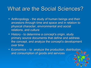 What are the Social Sciences? Anthropology - the study of human beings and their ancestors through time and space and in relation to physical character, environmental and social relations, and culture  History - to determine a concept’s origin, study primary source documents that define and address the concept, and analyze the concept’s development over time Economics – to  analyze the production, distribution, and consumption of goods and services 