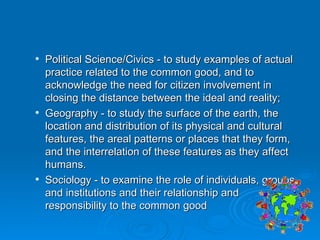 Political Science/Civics - to study examples of actual practice related to the common good, and to acknowledge the need for citizen involvement in closing the distance between the ideal and reality; Geography - to study the surface of the earth, the location and distribution of its physical and cultural features, the areal patterns or places that they form, and the interrelation of these features as they affect humans.  Sociology - to examine the role of individuals, groups, and institutions and their relationship and responsibility to the common good 