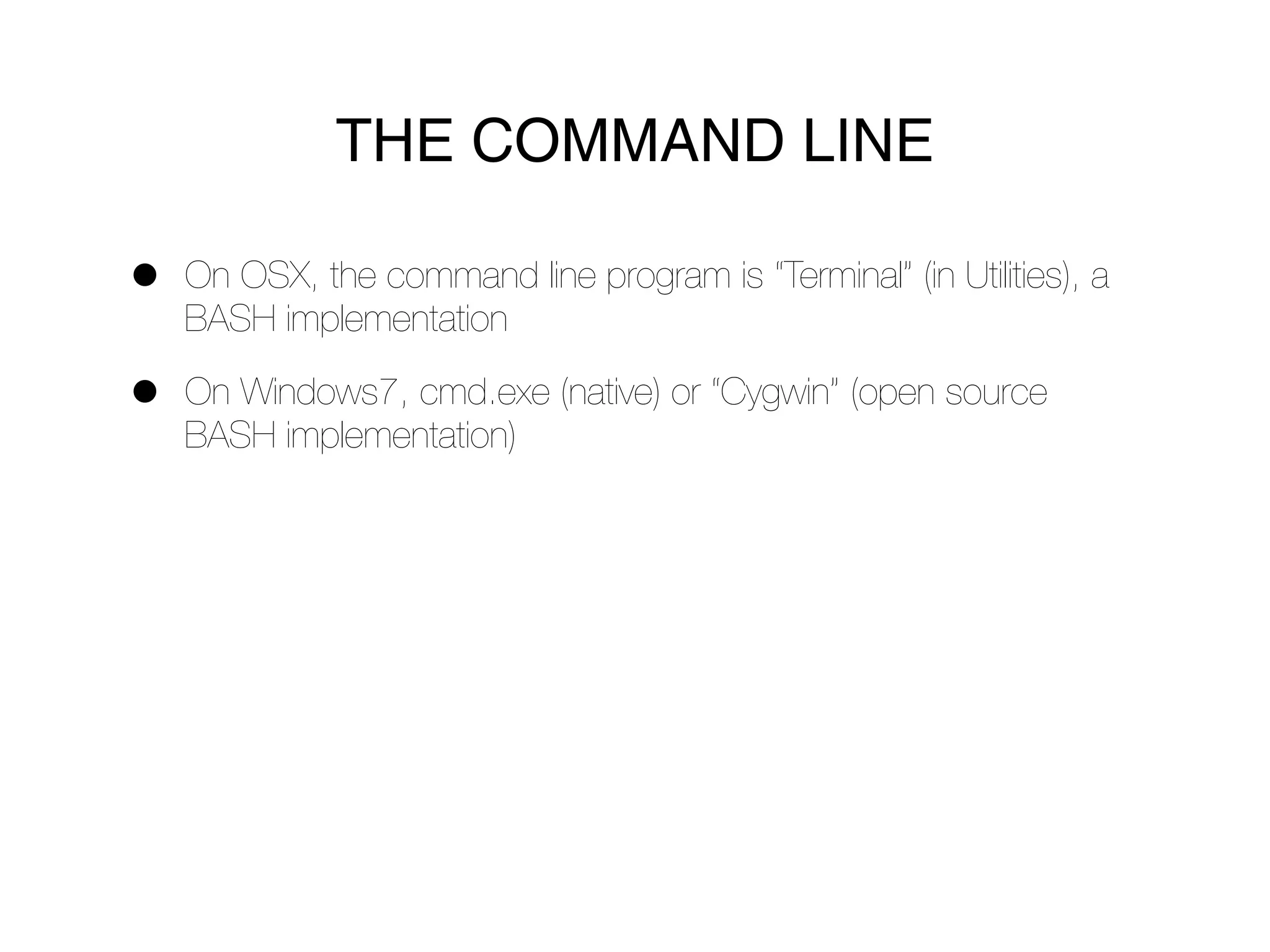 THE COMMAND LINE

•   On OSX, the command line program is “Terminal” (in Utilities), a
    BASH implementation

•   On Windows7, cmd.exe (native) or “Cygwin” (open source
    BASH implementation)
 