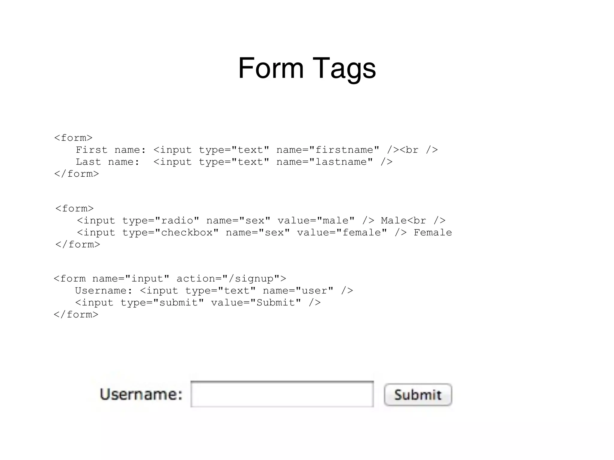 Form Tags

<form>
   First name: <input type="text" name="firstname" /><br />
   Last name: <input type="text" name="lastname" />
</form>


<form>
   <input type="radio" name="sex" value="male" /> Male<br />
   <input type="checkbox" name="sex" value="female" /> Female
</form>


<form name="input" action="/signup">
   Username: <input type="text" name="user" />
   <input type="submit" value="Submit" />
</form>
 