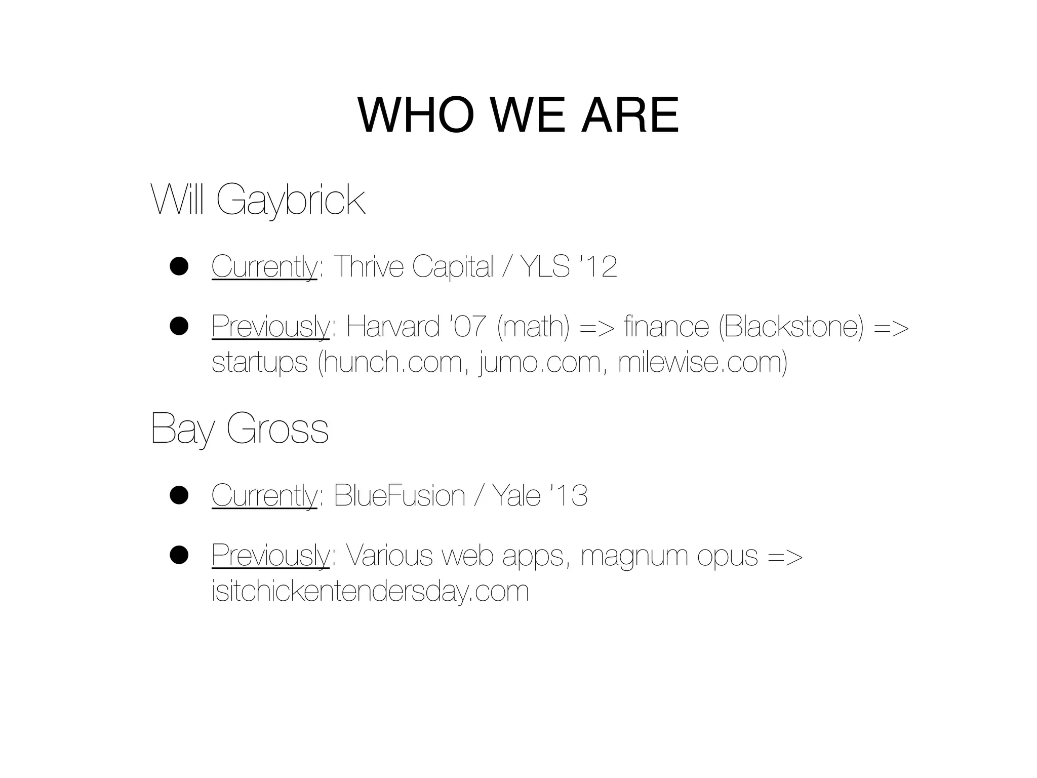 WHO WE ARE
Will Gaybrick
•   Currently: Thrive Capital / YLS ’12

•   Previously: Harvard ’07 (math) => ﬁnance (Blackstone) =>
    startups (hunch.com, jumo.com, milewise.com)

Bay Gross
•   Currently: BlueFusion / Yale ’13

•   Previously: Various web apps, magnum opus =>
    isitchickentendersday.com
 