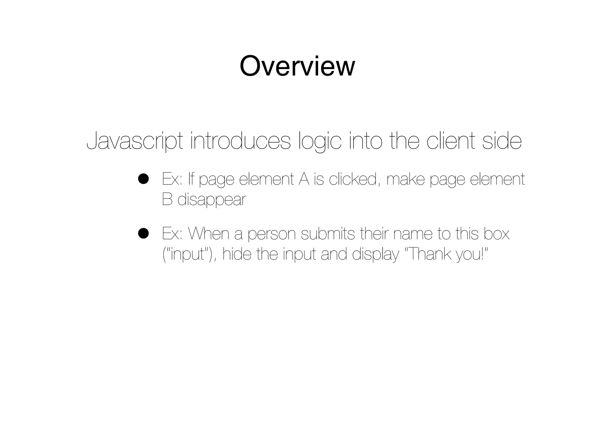 Overview

Javascript introduces logic into the client side
     •   Ex: If page element A is clicked, make page element
         B disappear

     •   Ex: When a person submits their name to this box
         (“input”), hide the input and display “Thank you!”
 