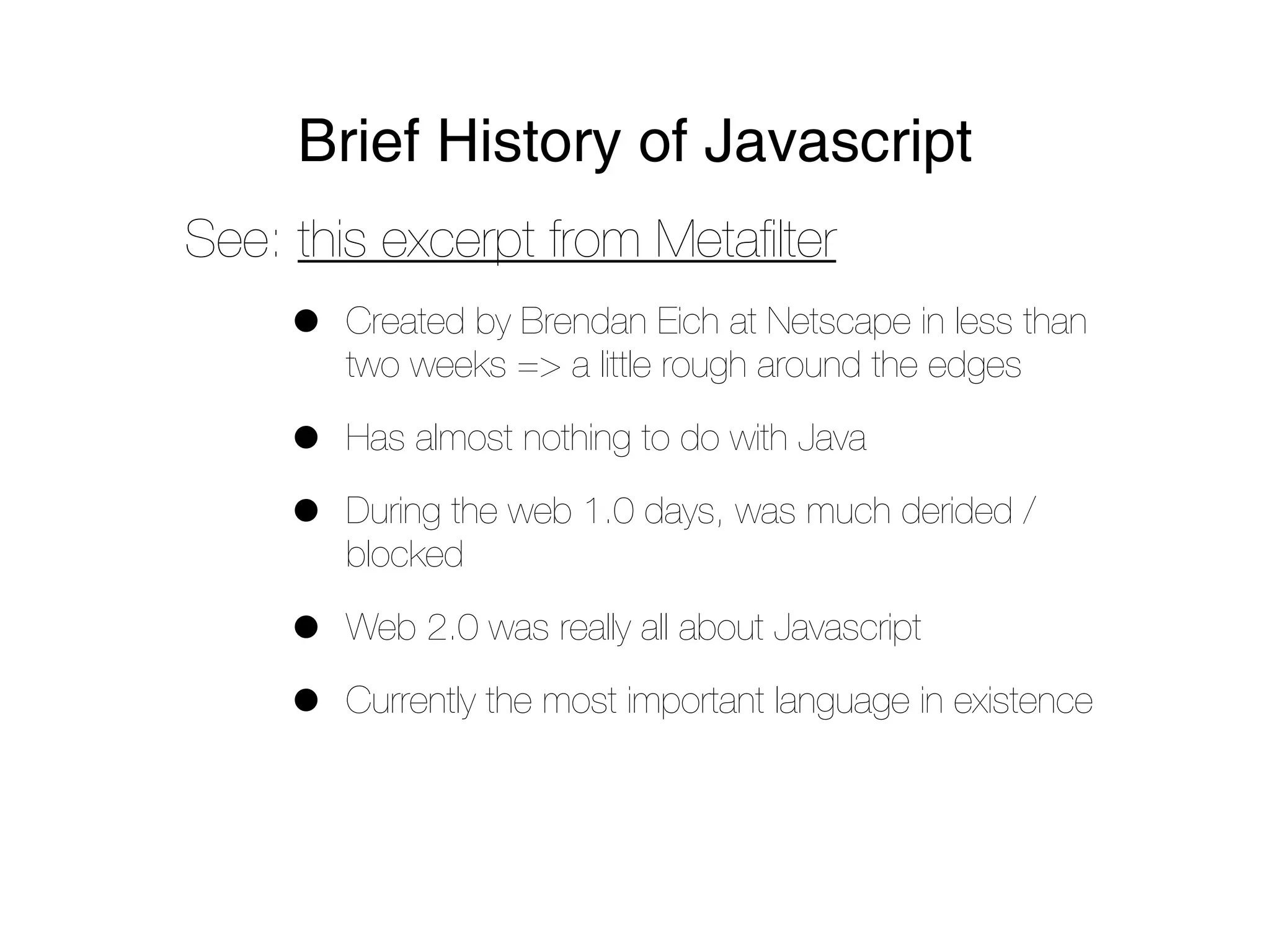 Brief History of Javascript
See: this excerpt from Metaﬁlter
     •   Created by Brendan Eich at Netscape in less than
         two weeks => a little rough around the edges

     •   Has almost nothing to do with Java

     •   During the web 1.0 days, was much derided /
         blocked

     •   Web 2.0 was really all about Javascript

     •   Currently the most important language in existence
 